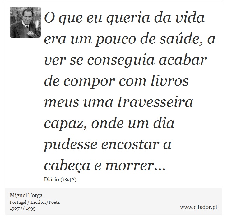 O que eu queria da vida era um pouco de saúde, a ver se conseguia acabar de compor com livros meus uma travesseira capaz, onde um dia pudesse encostar a cabeça e morrer... - Miguel Torga - Frases