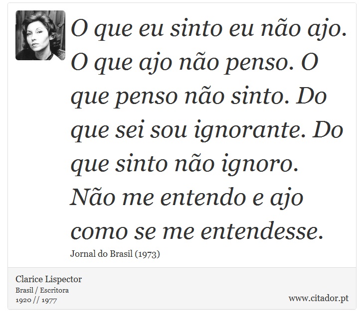 O que eu sinto eu não ajo. O que ajo não penso. O que penso não sinto. Do que sei sou ignorante. Do que sinto não ignoro. Não me entendo e ajo como se me entendesse. - Clarice Lispector - Frases