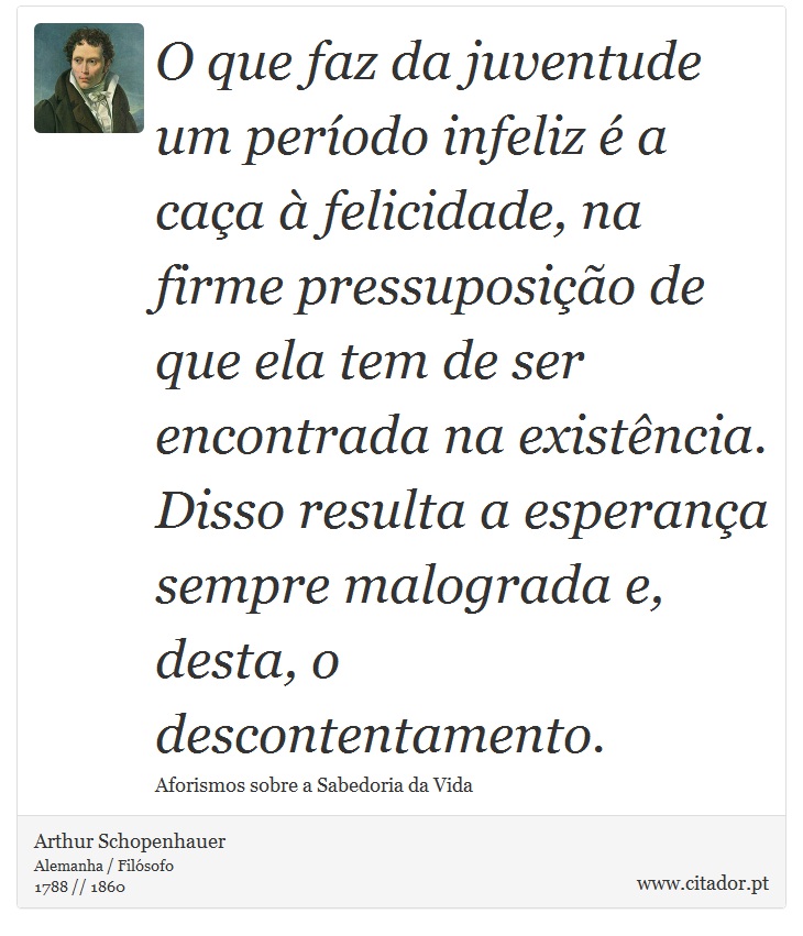 O que faz da juventude um período infeliz é a caça à felicidade, na firme pressuposição de que ela tem de ser encontrada na existência. Disso resulta a esperança sempre malograda e, desta, o descontentamento. - Arthur Schopenhauer - Frases