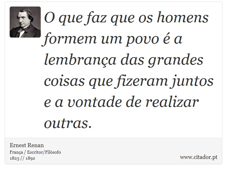 O que faz que os homens formem um povo é a lembrança das grandes coisas que fizeram juntos e a vontade de realizar outras. - Ernest Renan - Frases