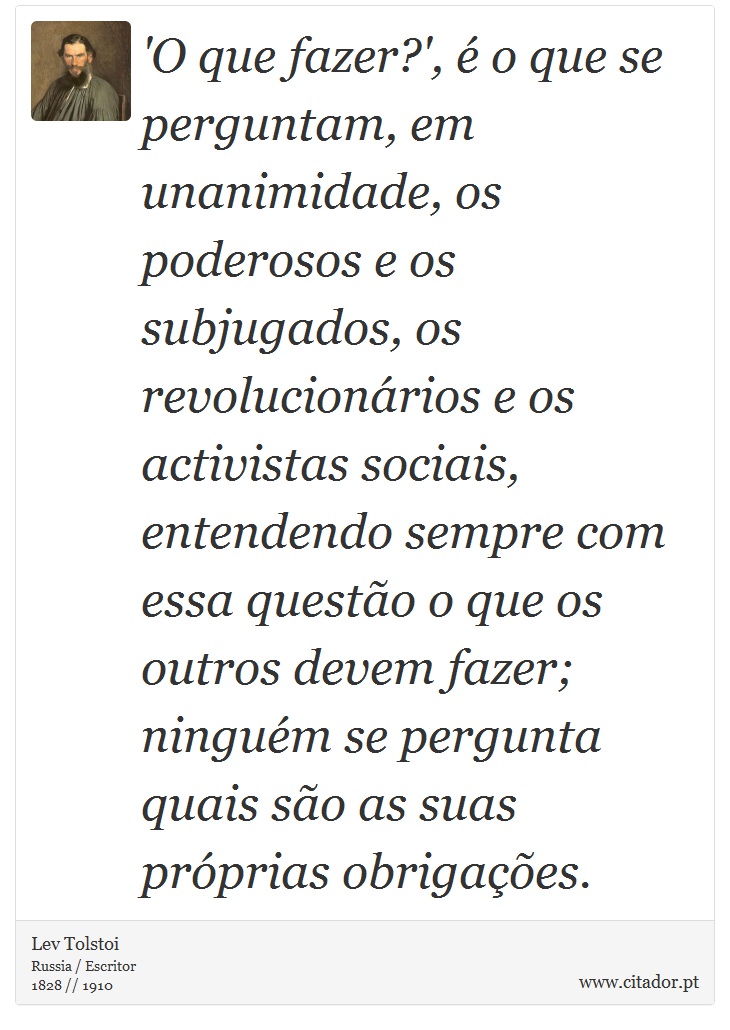 'O que fazer?', é o que se perguntam, em unanimidade, os poderosos e os subjugados, os revolucionários e os activistas sociais, entendendo sempre com essa questão o que os outros devem fazer; ninguém se pergunta quais são as suas próprias obrigações. - Lev Tolstoi - Frases