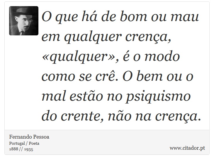 O que há de bom ou mau em qualquer crença, «qualquer», é o modo como se crê. O bem ou o mal estão no psiquismo do crente, não na crença. - Fernando Pessoa - Frases