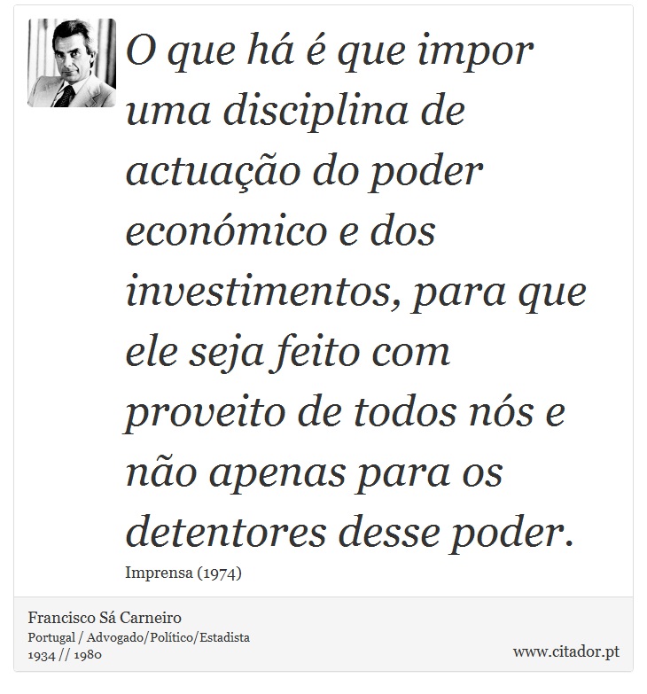 O que há é que impor uma disciplina de actuação do poder económico e dos investimentos, para que ele seja feito com proveito de todos nós e não apenas para os detentores desse poder. - Francisco Sá Carneiro - Frases