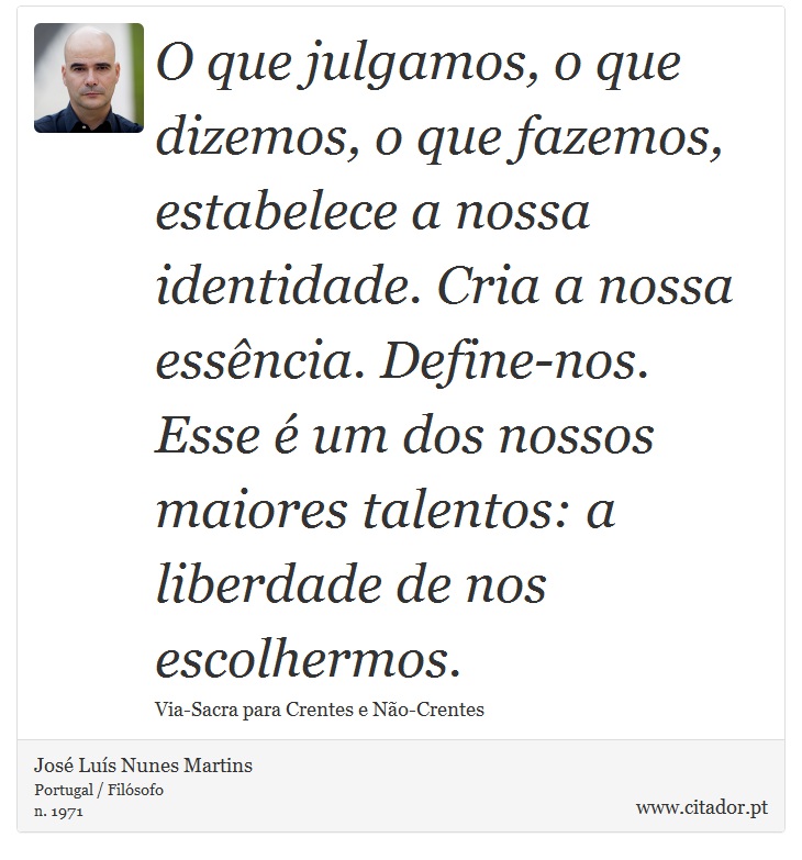 O que julgamos, o que dizemos, o que fazemos, estabelece a nossa identidade. Cria a nossa essência. Define-nos. Esse é um dos nossos maiores talentos: a liberdade de nos escolhermos. - José Luís Nunes Martins - Frases