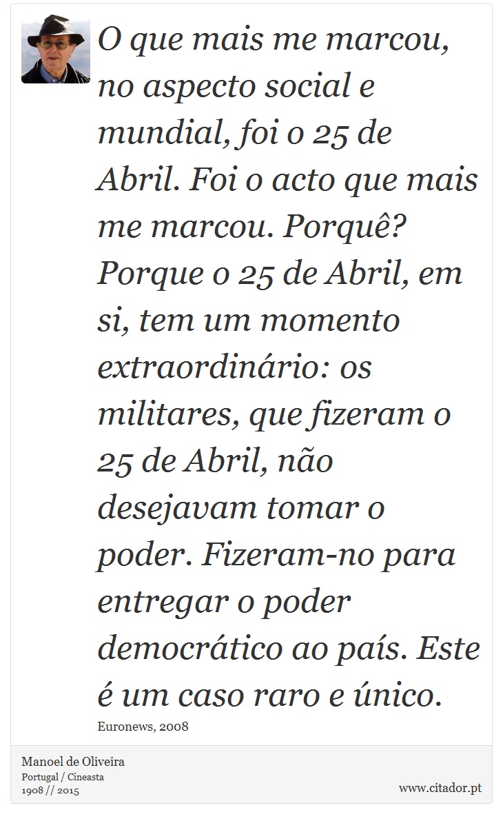 O que mais me marcou, no aspecto social e mundial, foi o 25 de Abril. Foi o acto que mais me marcou. Porquê? Porque o 25 de Abril, em si, tem um momento extraordinário: os militares, que fizeram o 25 de Abril, não desejavam tomar o poder. Fizeram-no para entregar o poder democrático ao país. Este é um caso raro e único. - Manoel de Oliveira - Frases