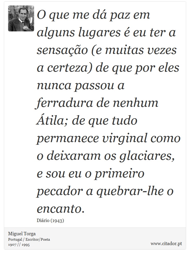 O que me dá paz em alguns lugares é eu ter a sensação (e muitas vezes a certeza) de que por eles nunca passou a ferradura de nenhum Átila; de que tudo permanece virginal como o deixaram os glaciares, e sou eu o primeiro pecador a quebrar-lhe o encanto. - Miguel Torga - Frases