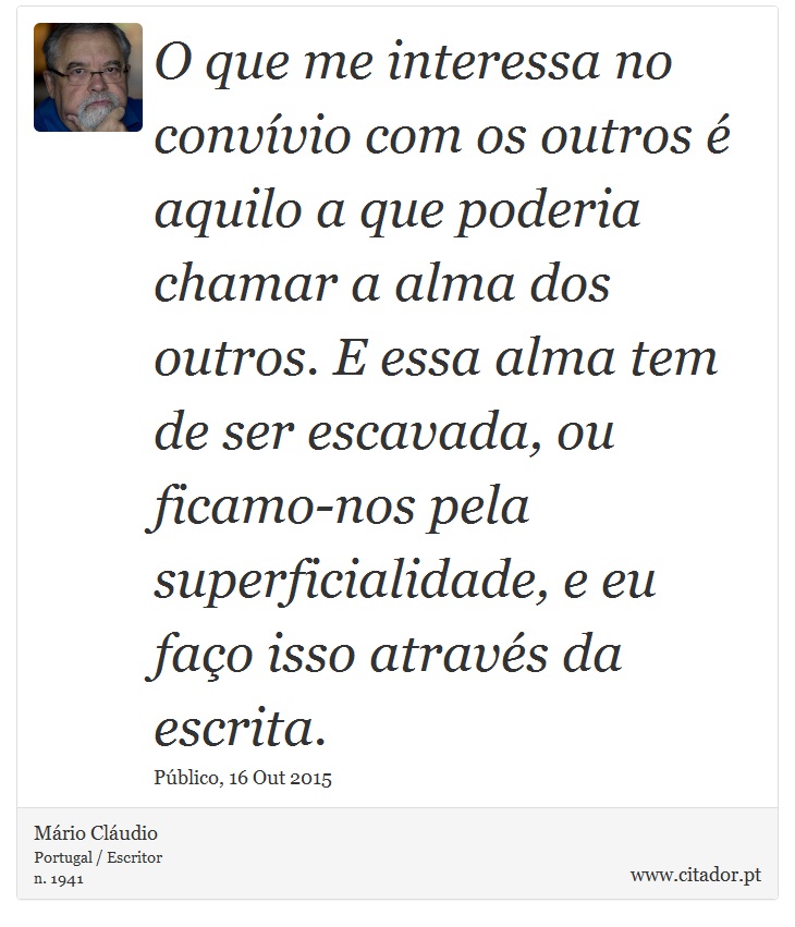 O que me interessa no convívio com os outros é aquilo a que poderia chamar a alma dos outros. E essa alma tem de ser escavada, ou ficamo-nos pela superficialidade, e eu faço isso através da escrita. - Mário Cláudio - Frases
