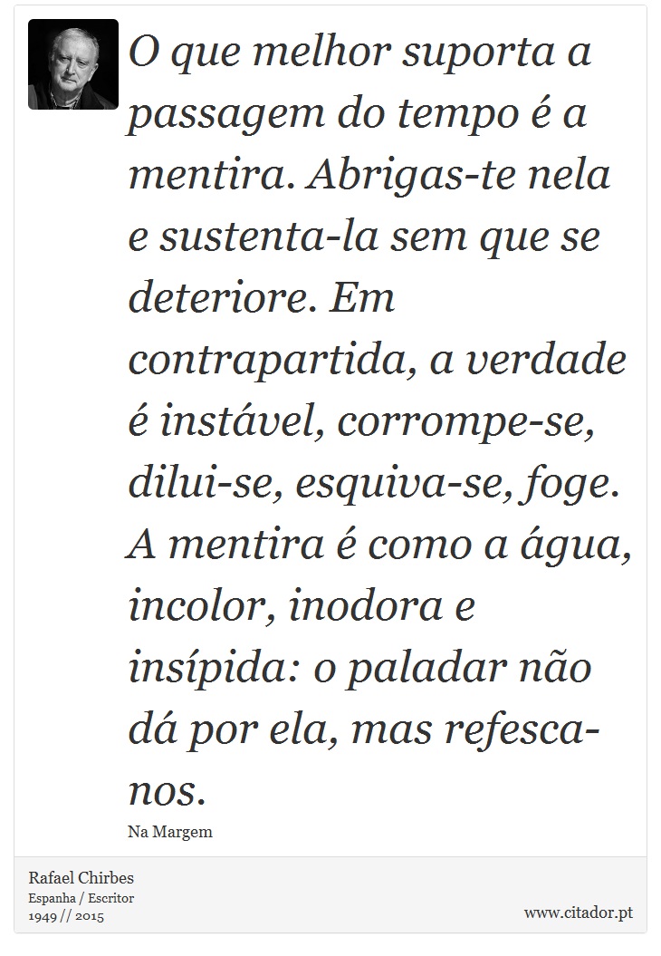 O que melhor suporta a passagem do tempo é a mentira. Abrigas-te nela e sustenta-la sem que se deteriore. Em contrapartida, a verdade é instável, corrompe-se, dilui-se, esquiva-se, foge. A mentira é como a água, incolor, inodora e insípida: o paladar não dá por ela, mas refesca-nos. - Rafael Chirbes - Frases