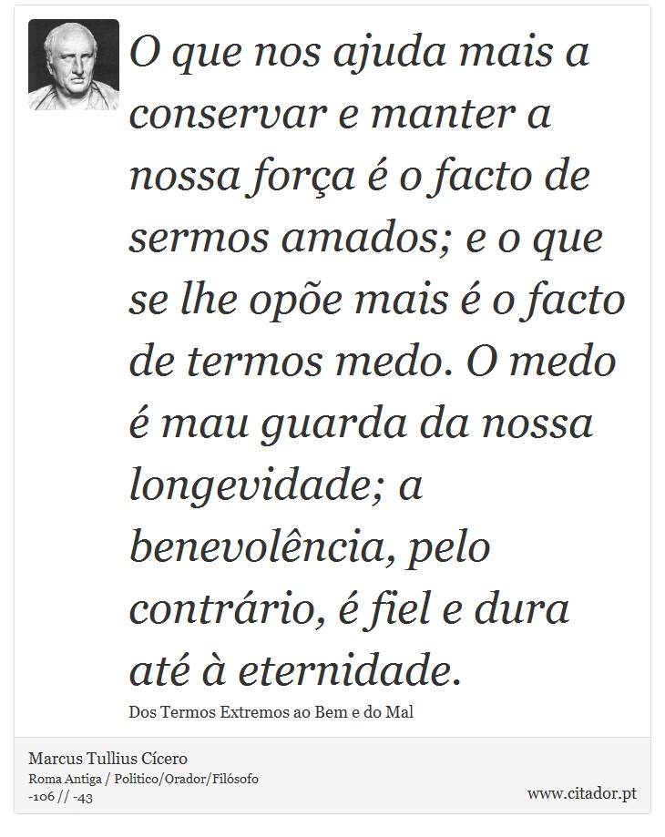 O que nos ajuda mais a conservar e manter a nossa força é o facto de sermos amados; e o que se lhe opõe mais é o facto de termos medo. O medo é mau guarda da nossa longevidade; a benevolência, pelo contrário, é fiel e dura até à eternidade. - Marcus Tullius Cícero - Frases