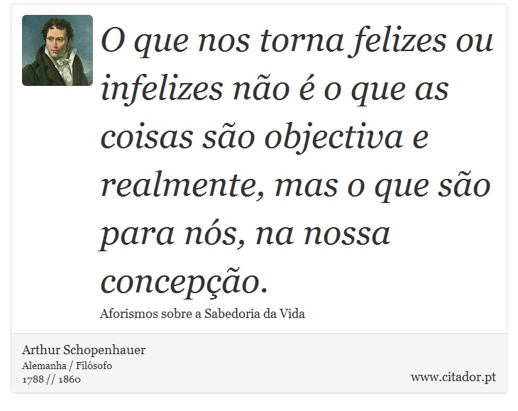 O que nos torna felizes ou infelizes não é o que as coisas são objectiva e realmente, mas o que são para nós, na nossa concepção. - Arthur Schopenhauer - Frases