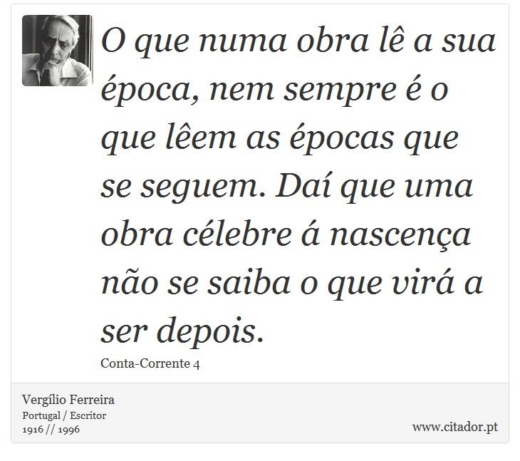 O que numa obra lê a sua época, nem sempre é o que lêem as épocas que se seguem. Daí que uma obra célebre á nascença não se saiba o que virá a ser depois. - Vergílio Ferreira - Frases