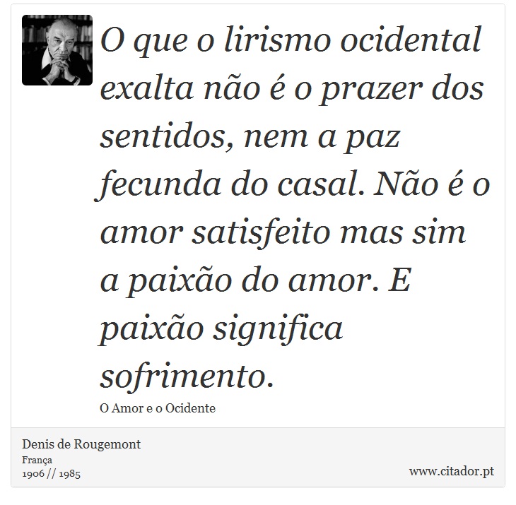 O que o lirismo ocidental exalta não é o prazer dos sentidos, nem a paz fecunda do casal. Não é o amor satisfeito mas sim a paixão do amor. E paixão significa sofrimento. - Denis de Rougemont - Frases