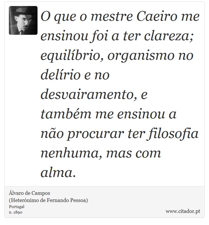 O que o mestre Caeiro me ensinou foi a ter clareza; equilíbrio, organismo no delírio e no desvairamento, e também me ensinou a não procurar ter filosofia nenhuma, mas com alma. - Álvaro de Campos<BR></B>(Heterónimo de Fernando Pessoa) - Frases