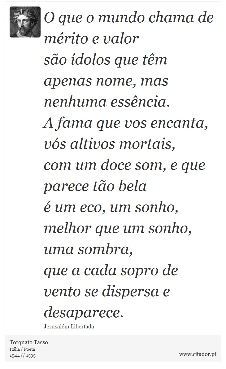 O que o mundo chama de mérito e valor <br />
 são ídolos que têm apenas nome, mas nenhuma essência. <br />
 A fama que vos encanta, vós altivos mortais, <br />
 com um doce som, e que parece tão bela <br />
 é um eco, um sonho, melhor que um sonho, uma sombra, <br />
 que a cada sopro de vento se dispersa e desaparece. - Torquato Tasso - Frases