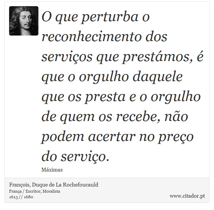 O que perturba o reconhecimento dos serviços que prestámos, é que o orgulho daquele que os presta e o orgulho de quem os recebe, não podem acertar no preço do serviço. - François, Duque de La Rochefoucauld - Frases