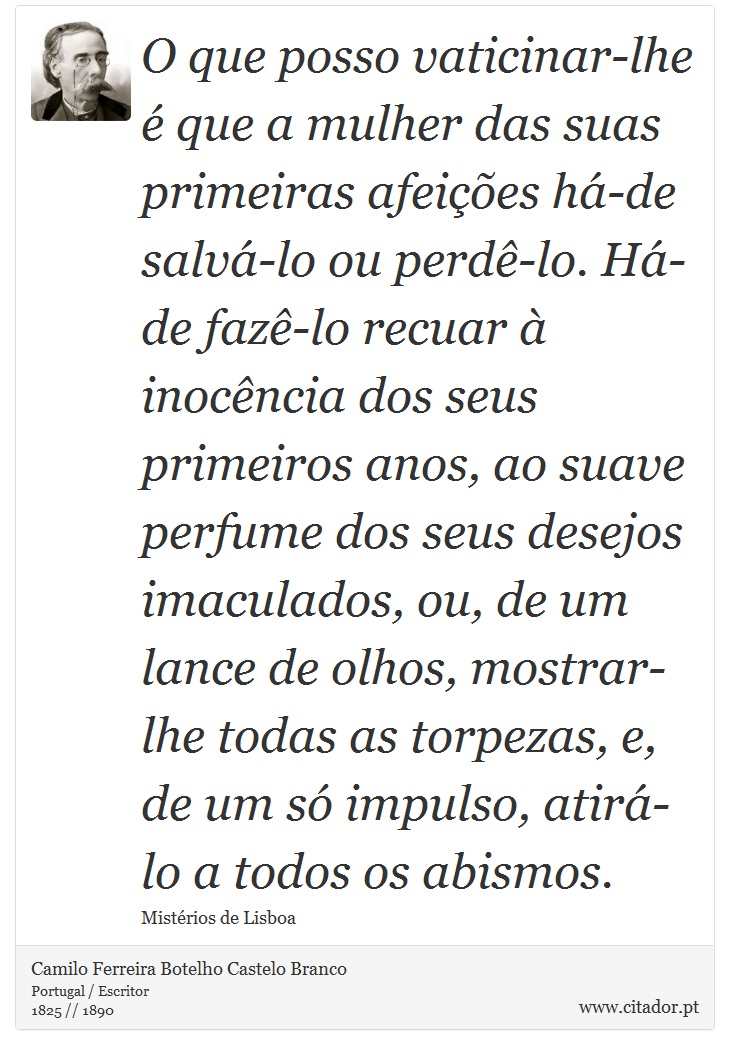 O que posso vaticinar-lhe é que a mulher das suas primeiras afeições há-de salvá-lo ou perdê-lo. Há-de fazê-lo recuar à inocência dos seus primeiros anos, ao suave perfume dos seus desejos imaculados, ou, de um lance de olhos, mostrar-lhe todas as torpezas, e, de um só impulso, atirá-lo a todos os abismos. - Camilo Ferreira Botelho Castelo Branco - Frases