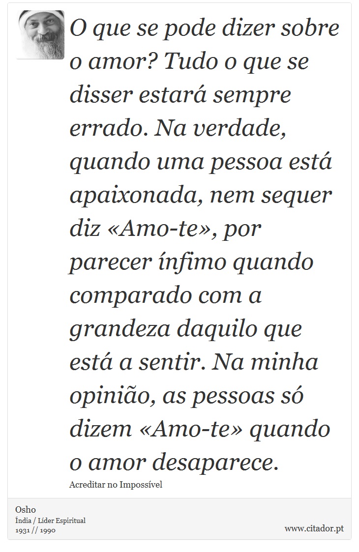 O que se pode dizer sobre o amor? Tudo o que se disser estará sempre errado. Na verdade, quando uma pessoa está apaixonada, nem sequer diz «Amo-te», por parecer ínfimo quando comparado com a grandeza daquilo que está a sentir. Na minha opinião, as pessoas só dizem «Amo-te» quando o amor desaparece. - Osho - Frases