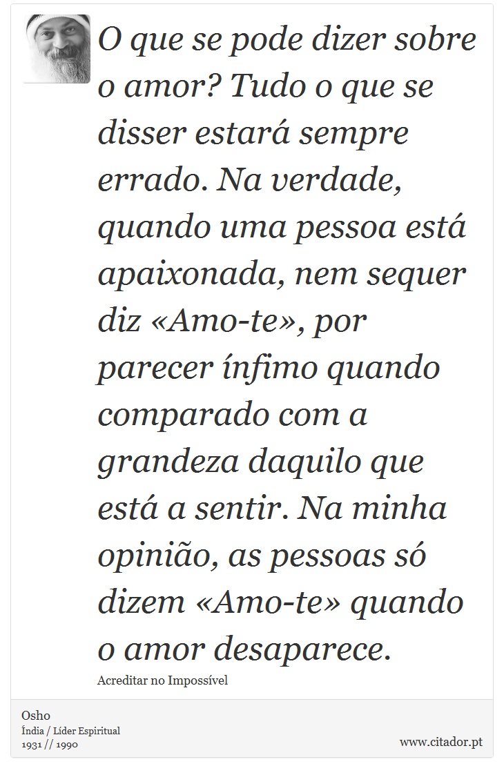 O que se pode dizer sobre o amor? Tudo o que se disser estar sempre errado. Na verdade, quando uma pessoa est apaixonada, nem sequer diz Amo-te, por parecer nfimo quando comparado com a grandeza daquilo que est a sentir. Na minha opinio, as pessoas s dizem Amo-te quando o amor desaparece. - Osho - Frases