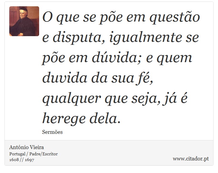 O que se põe em questão e disputa, igualmente se põe em dúvida; e quem duvida da sua fé, qualquer que seja, já é herege dela. - António Vieira - Frases