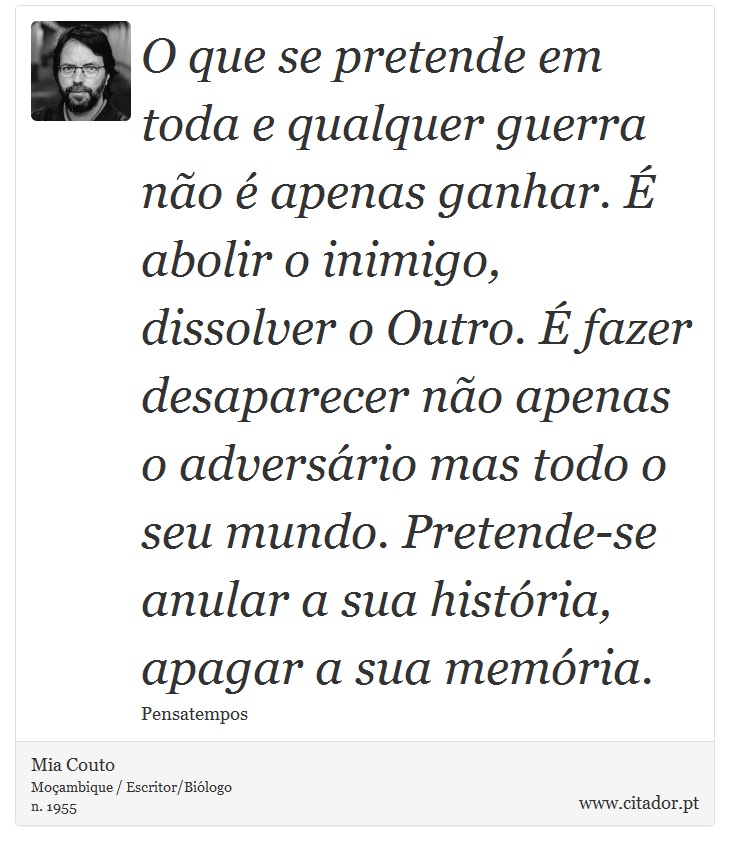 O que se pretende em toda e qualquer guerra não é apenas ganhar. É abolir o inimigo, dissolver o Outro. É fazer desaparecer não apenas o adversário mas todo o seu mundo. Pretende-se anular a sua história, apagar a sua memória. - Mia Couto - Frases