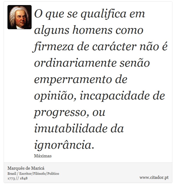 O que se qualifica em alguns homens como firmeza de carácter não é ordinariamente senão emperramento de opinião, incapacidade de progresso, ou imutabilidade da ignorância. - Marquês de Maricá - Frases