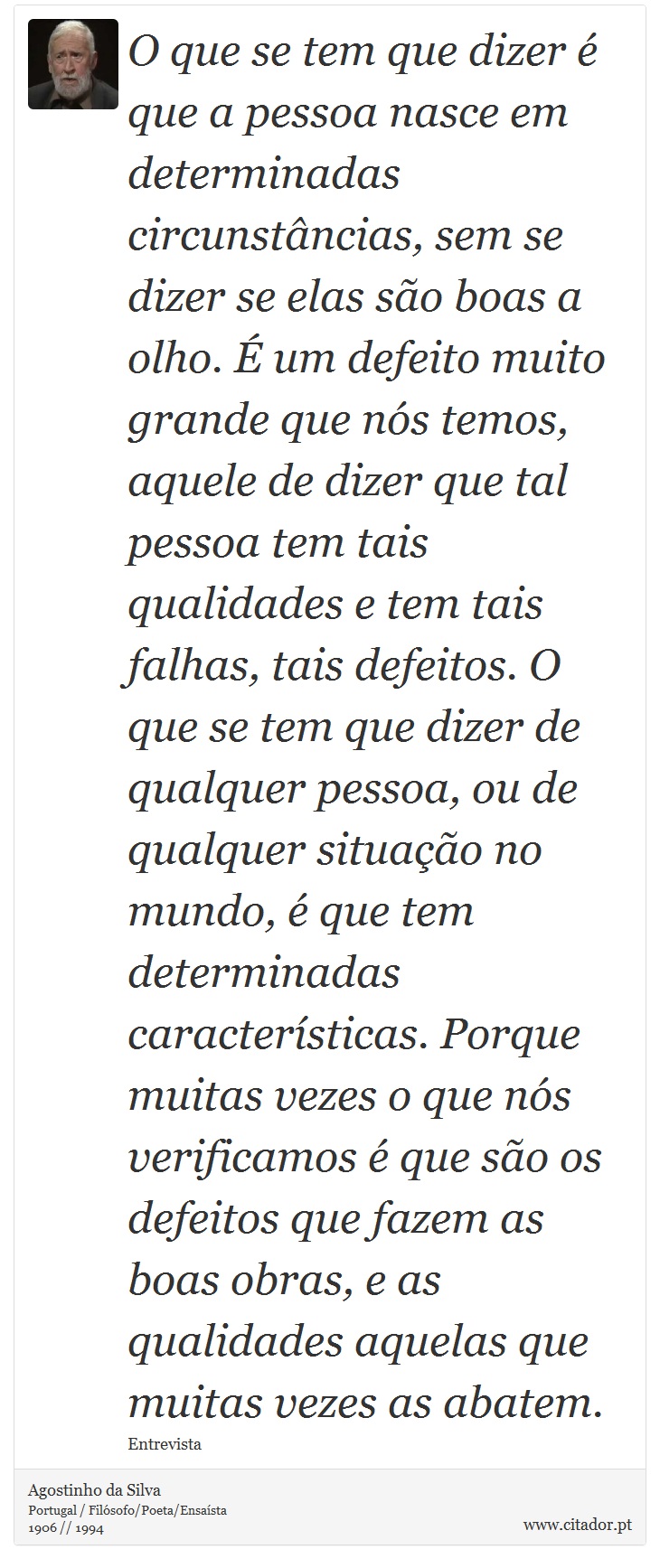 O que se tem que dizer é que a pessoa nasce em determinadas circunstâncias, sem se dizer se elas são boas a olho. É um defeito muito grande que nós temos, aquele de dizer que tal pessoa tem tais qualidades e tem tais falhas, tais defeitos. O que se tem que dizer de qualquer pessoa, ou de qualquer situação no mundo, é que tem determinadas características. Porque muitas vezes o que nós verificamos é que são os defeitos que fazem as boas obras, e as qualidades aquelas que muitas vezes as abatem. - Agostinho da Silva - Frases
