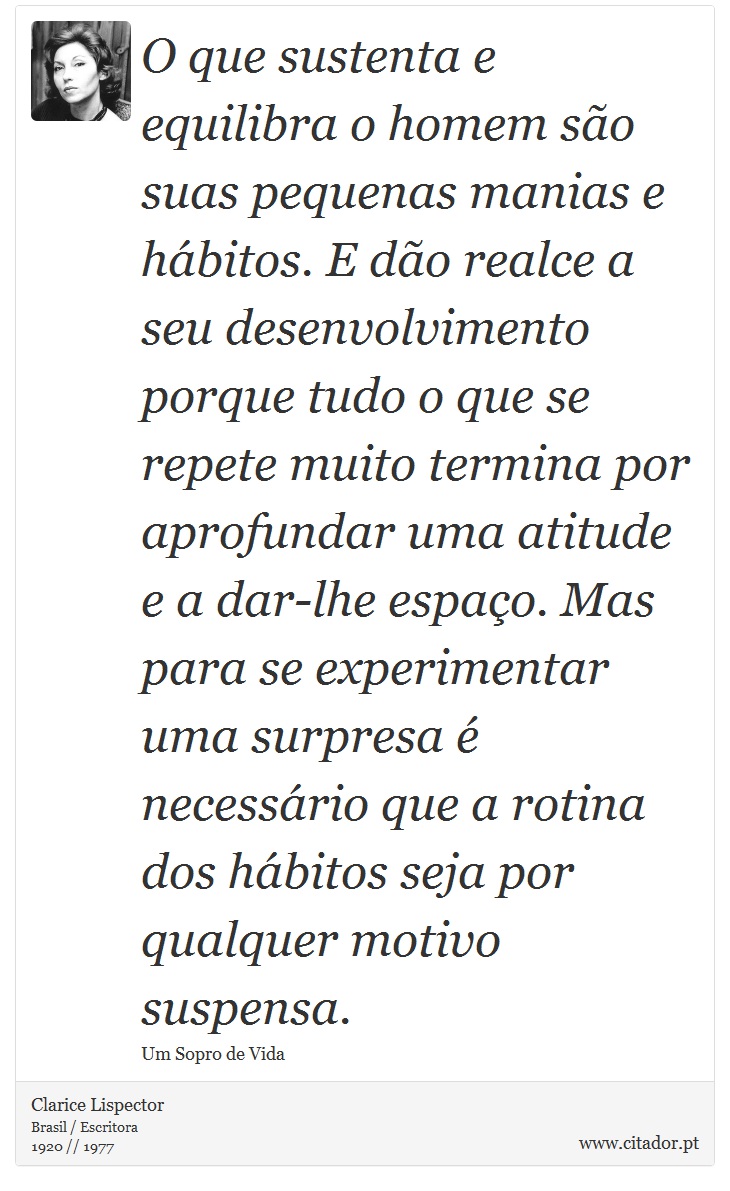 O que sustenta e equilibra o homem são suas pequenas manias e hábitos. E dão realce a seu desenvolvimento porque tudo o que se repete muito termina por aprofundar uma atitude e a dar-lhe espaço. Mas para se experimentar uma surpresa é necessário que a rotina dos hábitos seja por qualquer motivo suspensa. - Clarice Lispector - Frases