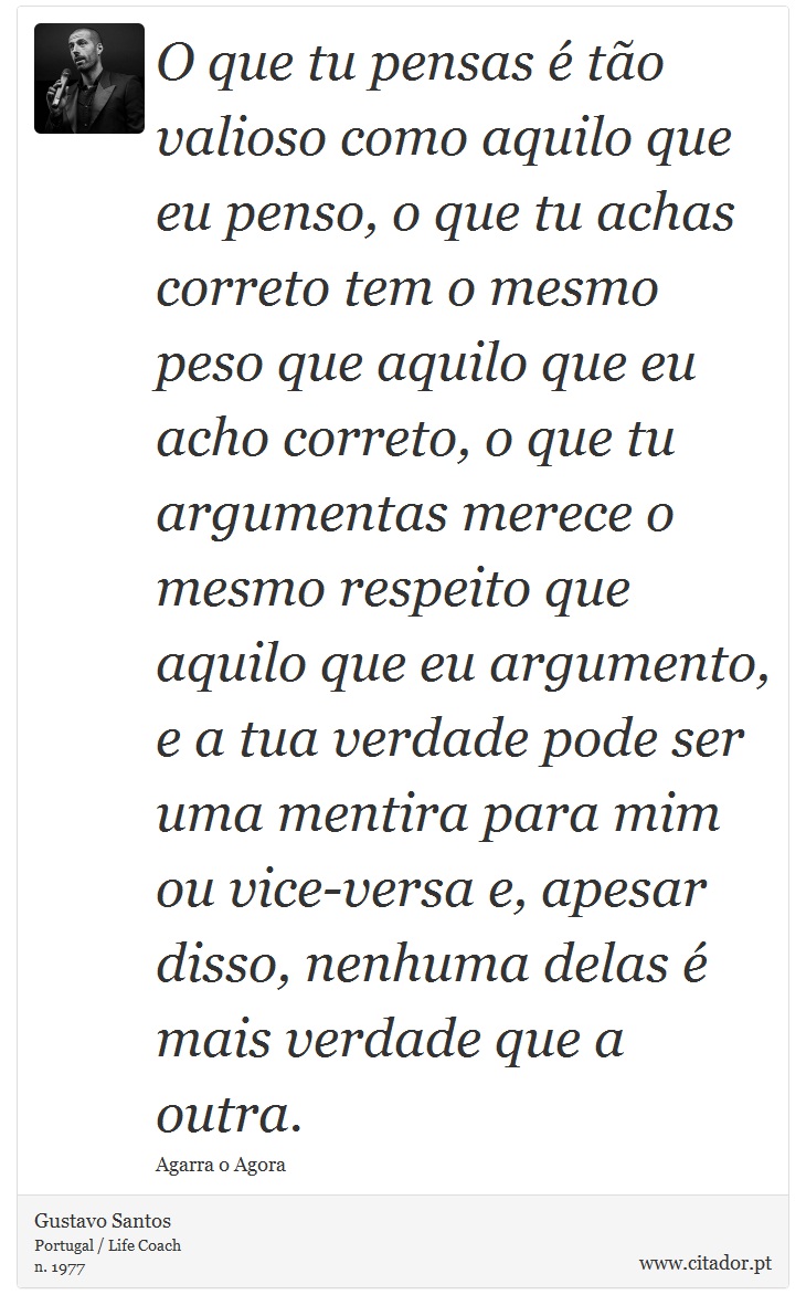 O que tu pensas é tão valioso como aquilo que eu penso, o que tu achas correto tem o mesmo peso que aquilo que eu acho correto, o que tu argumentas merece o mesmo respeito que aquilo que eu argumento, e a tua verdade pode ser uma mentira para mim ou vice-versa e, apesar disso, nenhuma delas é mais verdade que a outra. - Gustavo Santos - Frases