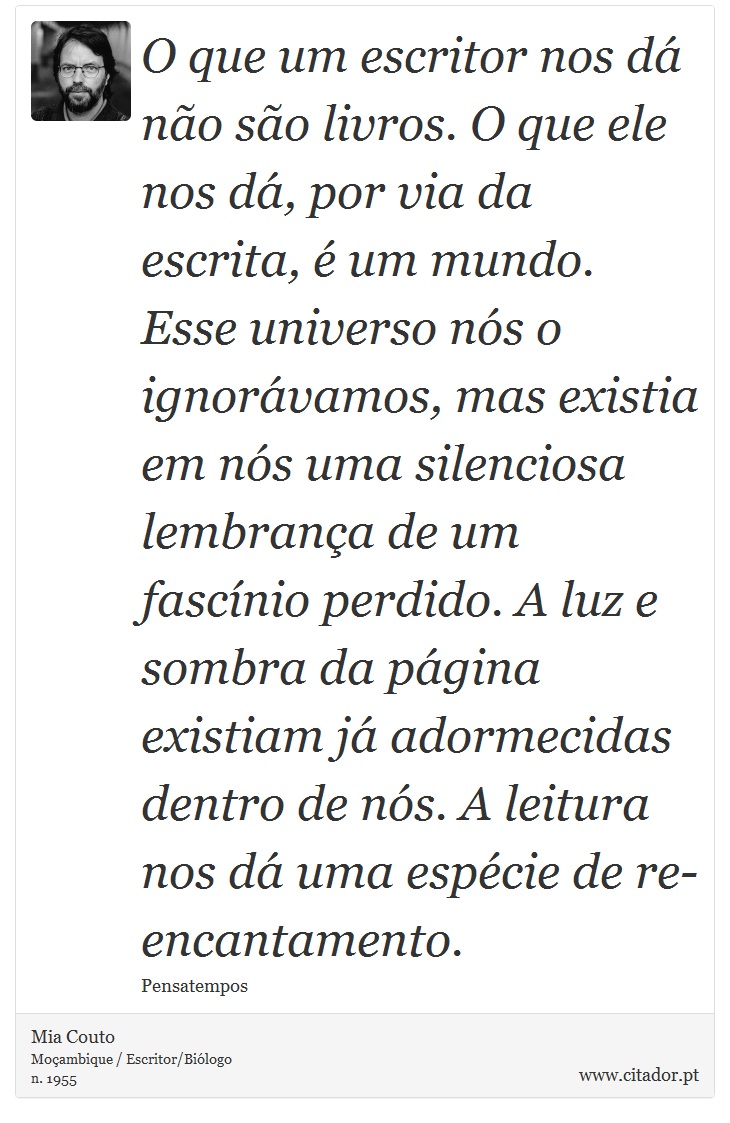 O que um escritor nos dá não são livros. O que ele nos dá, por via da escrita, é um mundo. Esse universo nós o ignorávamos, mas existia em nós uma silenciosa lembrança de um fascínio perdido. A luz e sombra da página existiam já adormecidas dentro de nós. A leitura nos dá uma espécie de re-encantamento. - Mia Couto - Frases