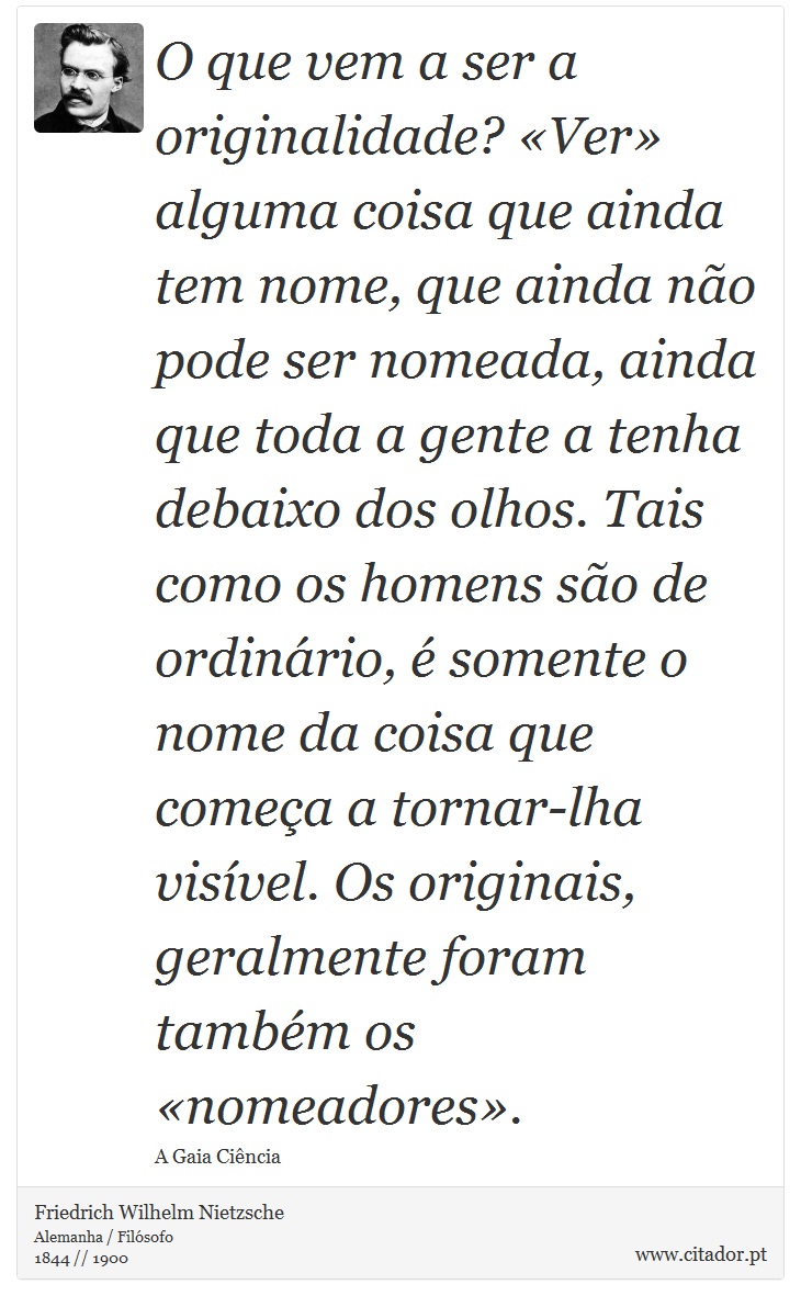 O que vem a ser a originalidade? «Ver» alguma coisa que ainda tem nome, que ainda não pode ser nomeada, ainda que toda a gente a tenha debaixo dos olhos. Tais como os homens são de ordinário, é somente o nome da coisa que começa a tornar-lha visível. Os originais, geralmente foram também os «nomeadores». - Friedrich Wilhelm Nietzsche - Frases