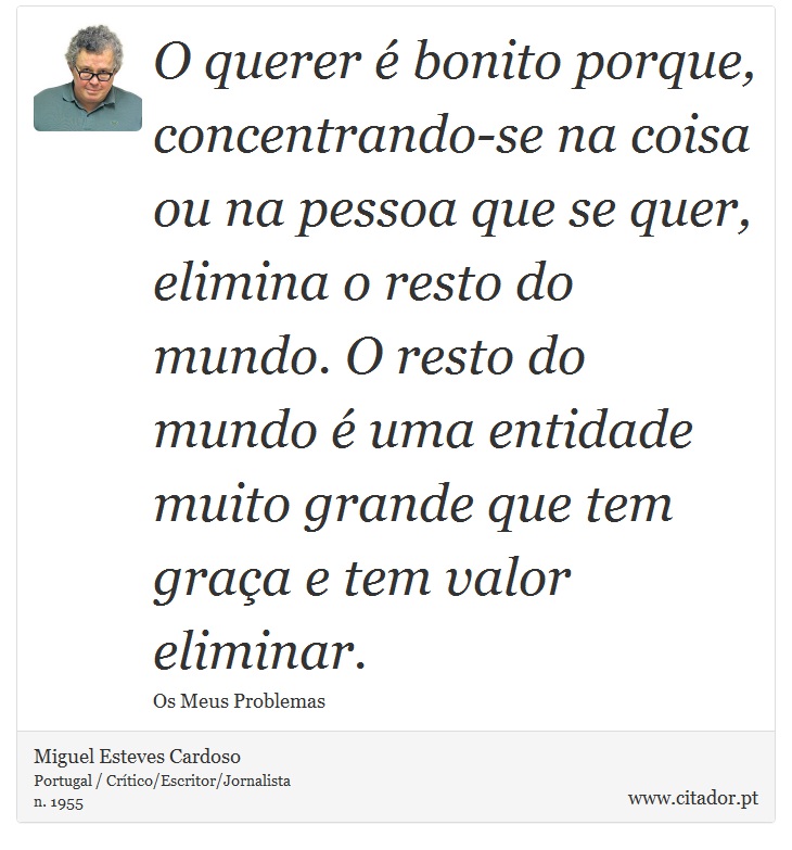 O querer é bonito porque, concentrando-se na coisa ou na pessoa que se quer, elimina o resto do mundo. O resto do mundo é uma entidade muito grande que tem graça e tem valor eliminar. - Miguel Esteves Cardoso - Frases