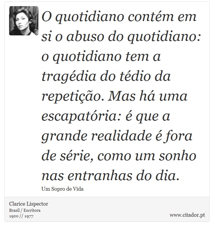 O quotidiano contém em si o abuso do quotidiano: o quotidiano tem a tragédia do tédio da repetição. Mas há uma escapatória: é que a grande realidade é fora de série, como um sonho nas entranhas do dia. - Clarice Lispector - Frases