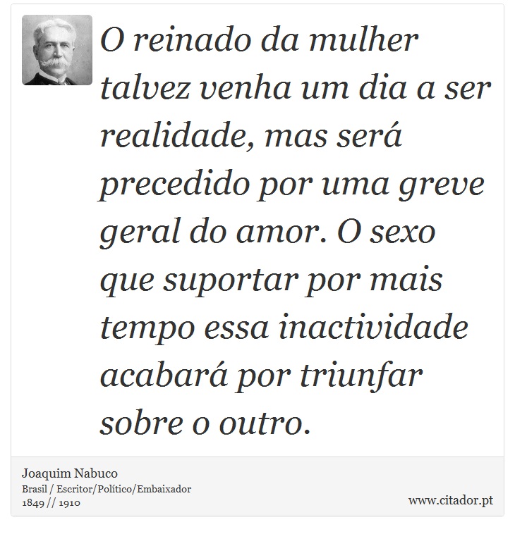 O reinado da mulher talvez venha um dia a ser realidade, mas será precedido por uma greve geral do amor. O sexo que suportar por mais tempo essa inactividade acabará por triunfar sobre o outro. - Joaquim Nabuco - Frases