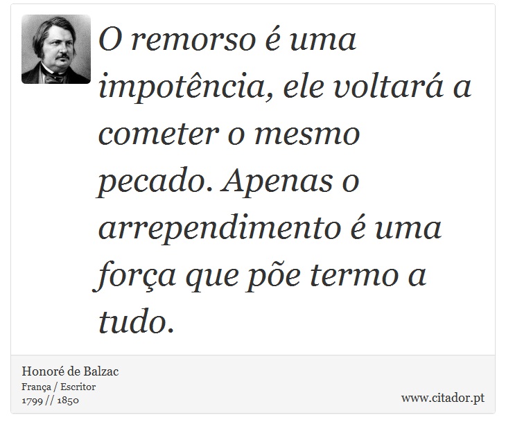 O remorso é uma impotência, ele voltará a cometer o mesmo pecado. Apenas o arrependimento é uma força que põe termo a tudo. - Honoré de Balzac - Frases