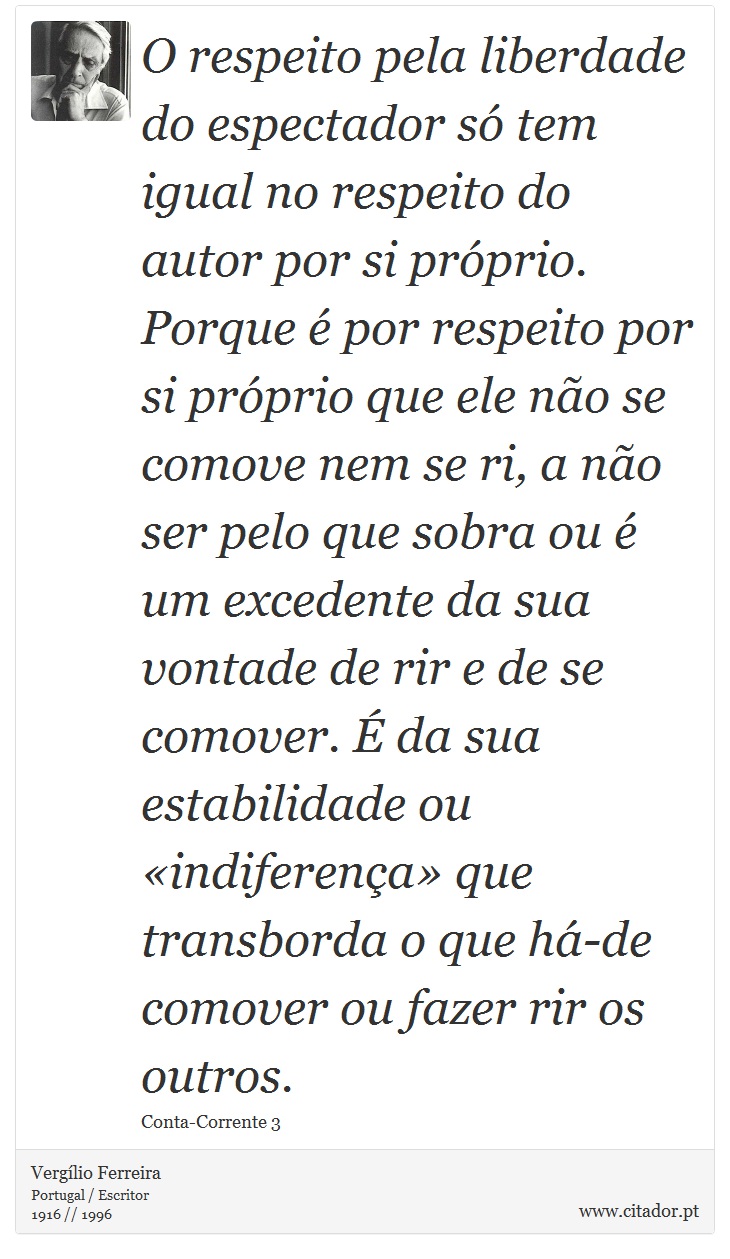 O respeito pela liberdade do espectador só tem igual no respeito do autor por si próprio. Porque é por respeito por si próprio que ele não se comove nem se ri, a não ser pelo que sobra ou é um excedente da sua vontade de rir e de se comover. É da sua estabilidade ou «indiferença» que transborda o que há-de comover ou fazer rir os outros. - Vergílio Ferreira - Frases