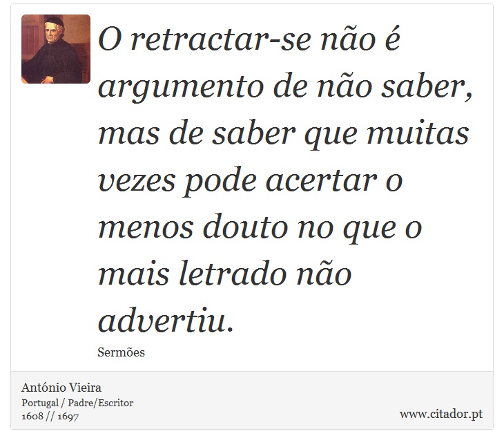 O retractar-se não é argumento de não saber, mas de saber que muitas vezes pode acertar o menos douto no que o mais letrado não advertiu. - António Vieira - Frases