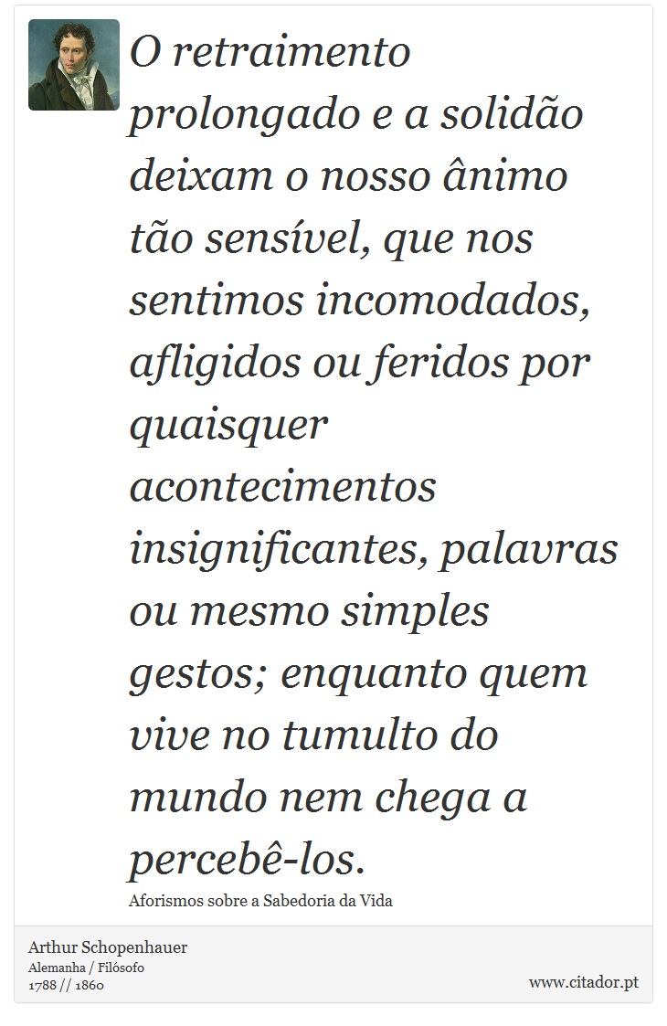 O retraimento prolongado e a solidão deixam o nosso ânimo tão sensível, que nos sentimos incomodados, afligidos ou feridos por quaisquer acontecimentos insignificantes, palavras ou mesmo simples gestos; enquanto quem vive no tumulto do mundo nem chega a percebê-los. - Arthur Schopenhauer - Frases