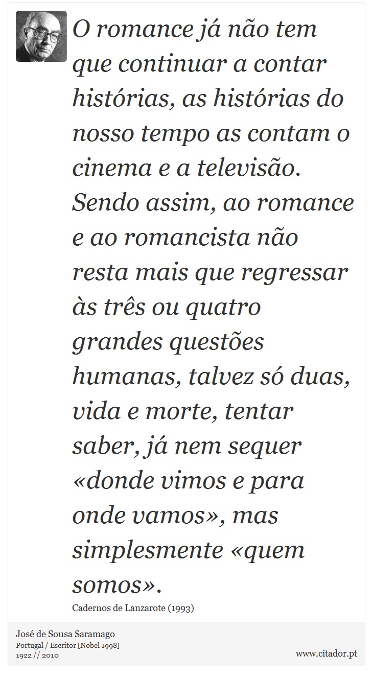 O romance já não tem que continuar a contar histórias, as histórias do nosso tempo as contam o cinema e a televisão. Sendo assim, ao romance e ao romancista não resta mais que regressar às três ou quatro grandes questões humanas, talvez só duas, vida e morte, tentar saber, já nem sequer «donde vimos e para onde vamos», mas simplesmente «quem somos». - José Saramago - Frases