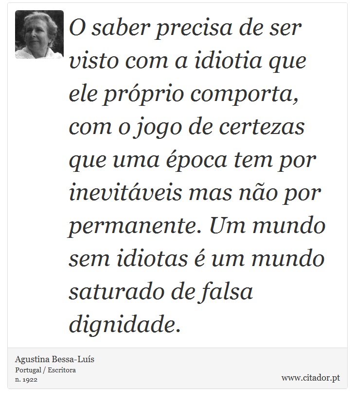 O saber precisa de ser visto com a idiotia que ele próprio comporta, com o jogo de certezas que uma época tem por inevitáveis mas não por permanente. Um mundo sem idiotas é um mundo saturado de falsa dignidade. - Agustina Bessa-Luís - Frases