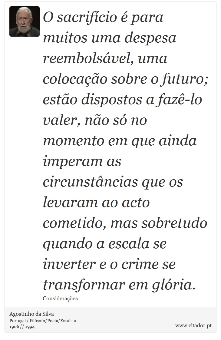 O sacrifício é para muitos uma despesa reembolsável, uma colocação sobre o futuro; estão dispostos a fazê-lo valer, não só no momento em que ainda imperam as circunstâncias que os levaram ao acto cometido, mas sobretudo quando a escala se inverter e o crime se transformar em glória. - Agostinho da Silva - Frases