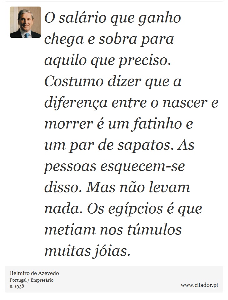 O salário que ganho chega e sobra para aquilo que preciso. Costumo dizer que a diferença entre o nascer e morrer é um fatinho e um par de sapatos. As pessoas esquecem-se disso. Mas não levam nada. Os egípcios é que metiam nos túmulos muitas jóias. - Belmiro de Azevedo - Frases