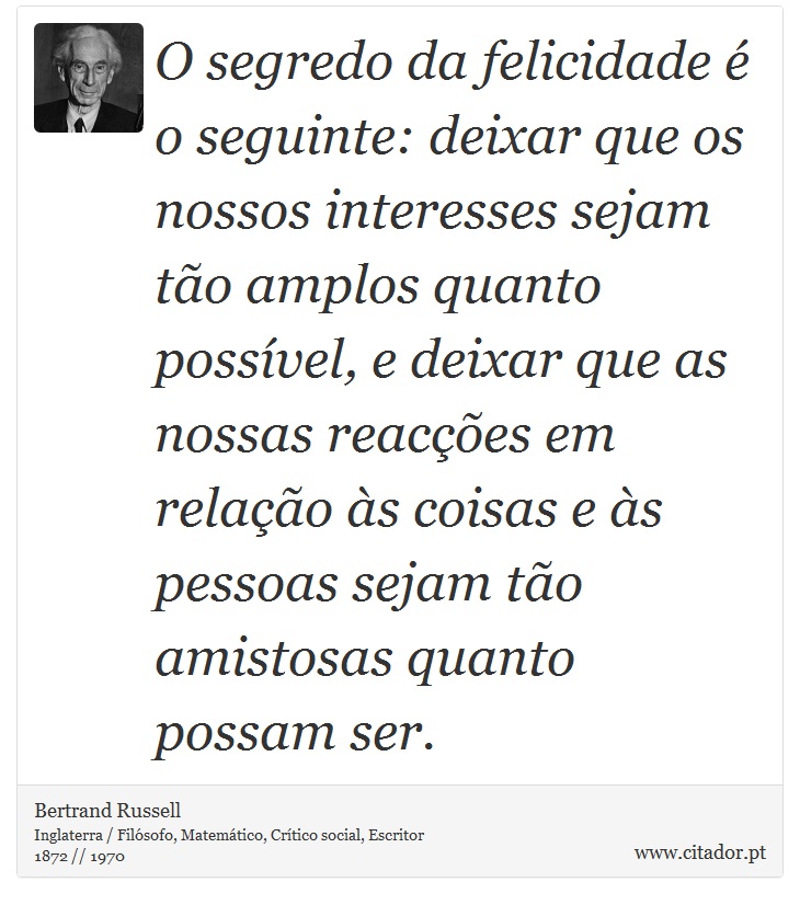 O segredo da felicidade é o seguinte: deixar que os nossos interesses sejam tão amplos quanto possível, e deixar que as nossas reacções em relação às coisas e às pessoas sejam tão amistosas quanto possam ser. - Bertrand Russell - Frases