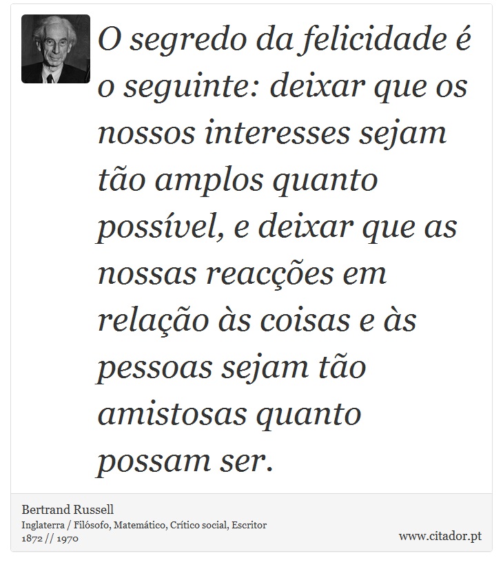 O segredo da felicidade  o seguinte: deixar que os nossos interesses sejam to amplos quanto possvel, e deixar que as nossas reaces em relao s coisas e s pessoas sejam to amistosas quanto possam ser. - Bertrand Russell - Frases