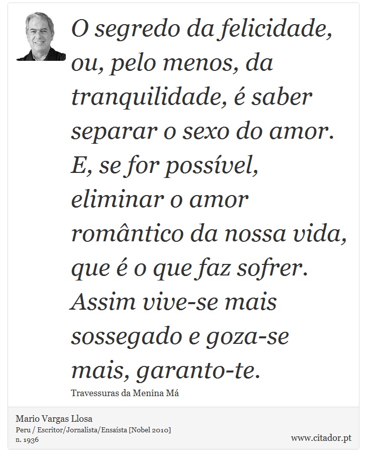 O segredo da felicidade, ou, pelo menos, da tranquilidade, é saber separar o sexo do amor. E, se for possível, eliminar o amor romântico da nossa vida, que é o que faz sofrer. Assim vive-se mais sossegado e goza-se mais, garanto-te. - Mario Vargas Llosa - Frases
