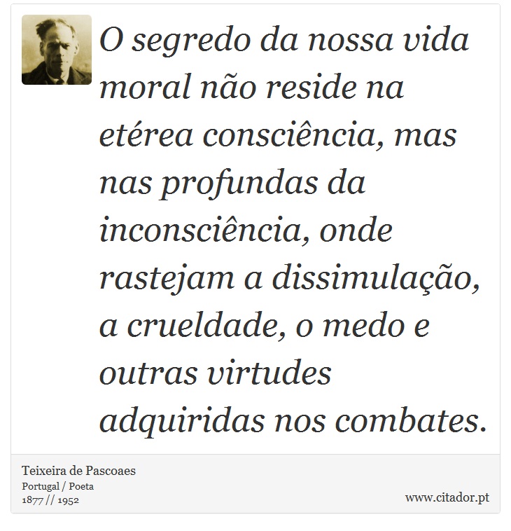 O segredo da nossa vida moral não reside na etérea consciência, mas nas profundas da inconsciência, onde rastejam a dissimulação, a crueldade, o medo e outras virtudes adquiridas nos combates. - Teixeira de Pascoaes - Frases
