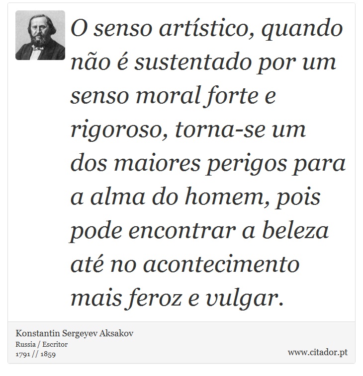 O senso artístico, quando não é sustentado por um senso moral forte e rigoroso, torna-se um dos maiores perigos para a alma do homem, pois pode encontrar a beleza até no acontecimento mais feroz e vulgar. - Konstantin Sergeyev Aksakov - Frases