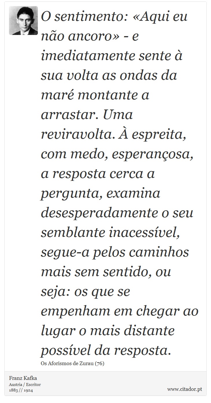 O sentimento: «Aqui eu não ancoro» - e imediatamente sente à sua volta as ondas da maré montante a arrastar. Uma reviravolta. À espreita, com medo, esperançosa, a resposta cerca a pergunta, examina desesperadamente o seu semblante inacessível, segue-a pelos caminhos mais sem sentido, ou seja: os que se empenham em chegar ao lugar o mais distante possível da resposta. - Franz Kafka - Frases