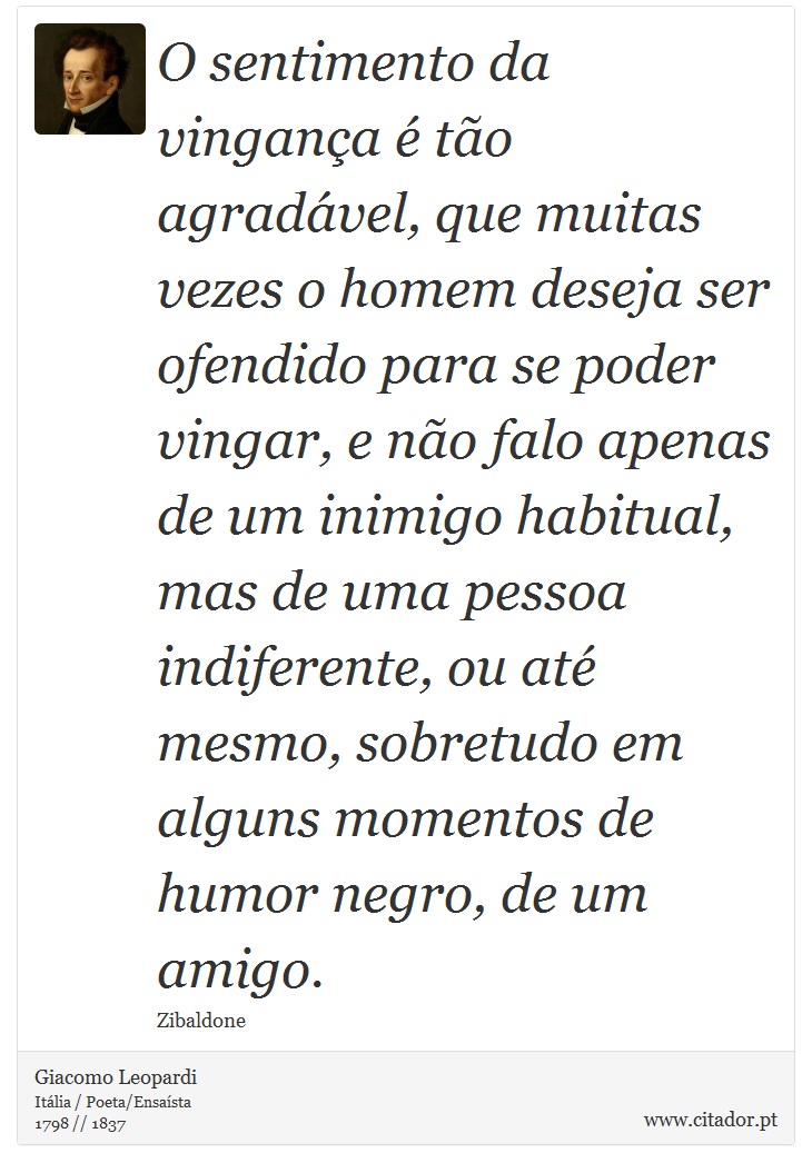 O sentimento da vingança é tão agradável, que muitas vezes o homem deseja ser ofendido para se poder vingar, e não falo apenas de um inimigo habitual, mas de uma pessoa indiferente, ou até mesmo, sobretudo em alguns momentos de humor negro, de um amigo. - Giacomo Leopardi - Frases