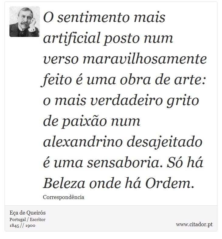 O sentimento mais artificial posto num verso maravilhosamente feito é uma obra de arte: o mais verdadeiro grito de paixão num alexandrino desajeitado é uma sensaboria. Só há Beleza onde há Ordem. - Eça de Queirós - Frases