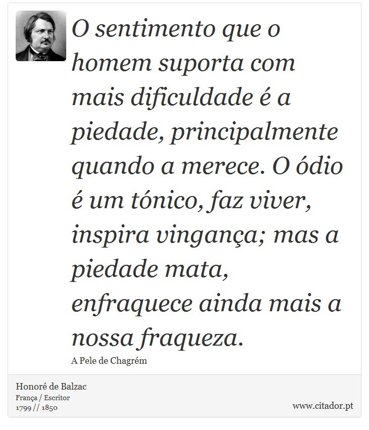 O sentimento que o homem suporta com mais dificuldade é a piedade, principalmente quando a merece. O ódio é um tónico, faz viver, inspira vingança; mas a piedade mata, enfraquece ainda mais a nossa fraqueza. - Honoré de Balzac - Frases